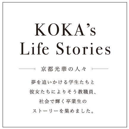 KOKA’s Life Stories 京都光華の人々 夢を追いかける学生たちと彼女たちによりそう教職員、社会で輝く卒業生のストーリーを集めました。