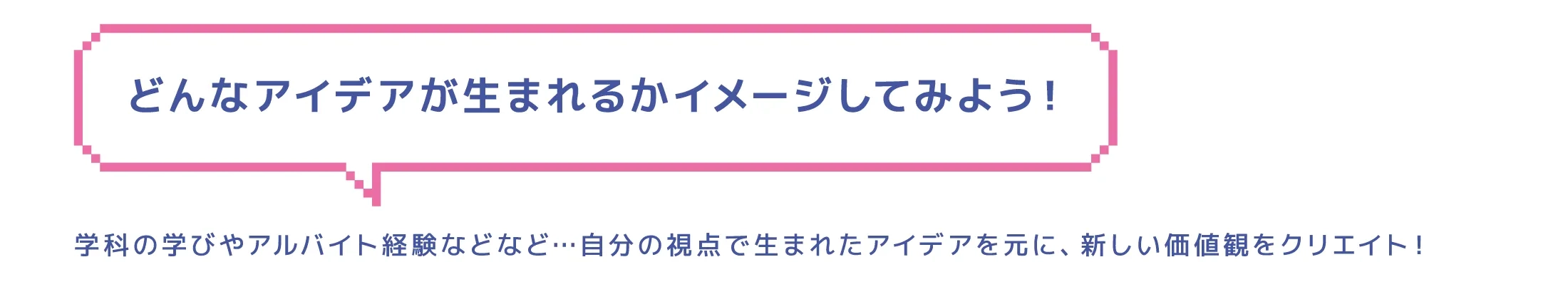 どんなアイデアが生まれるかイメージしてみよう！学科の学びやアルバイト経験などなど…自分の視点で生まれたアイデアを元に、新しい価値観をクリエイト！