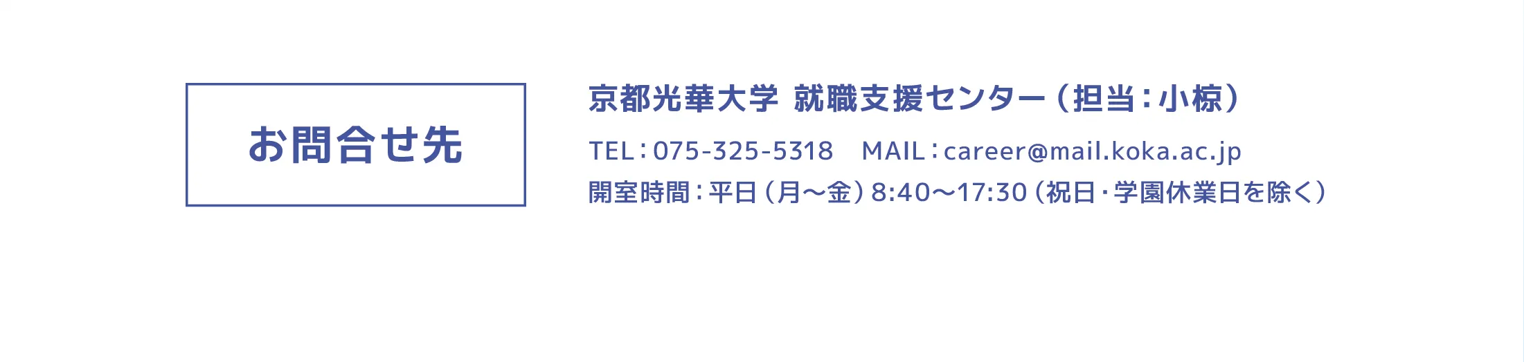 お問合せ先 京都光華大学 就職支援センター（担当：小椋）TEL：075-325-5318　MAIL：career@mail.koka.ac.jp 開室時間：平日（月～金）8:40～17:30（祝日・学園休業日を除く）