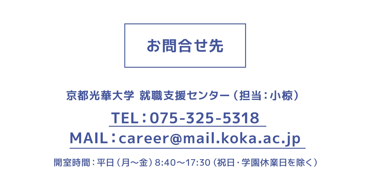 お問合せ先 京都光華大学 就職支援センター（担当：小椋）TEL：075-325-5318　MAIL：career@mail.koka.ac.jp 開室時間：平日（月～金）8:40～17:30（祝日・学園休業日を除く）