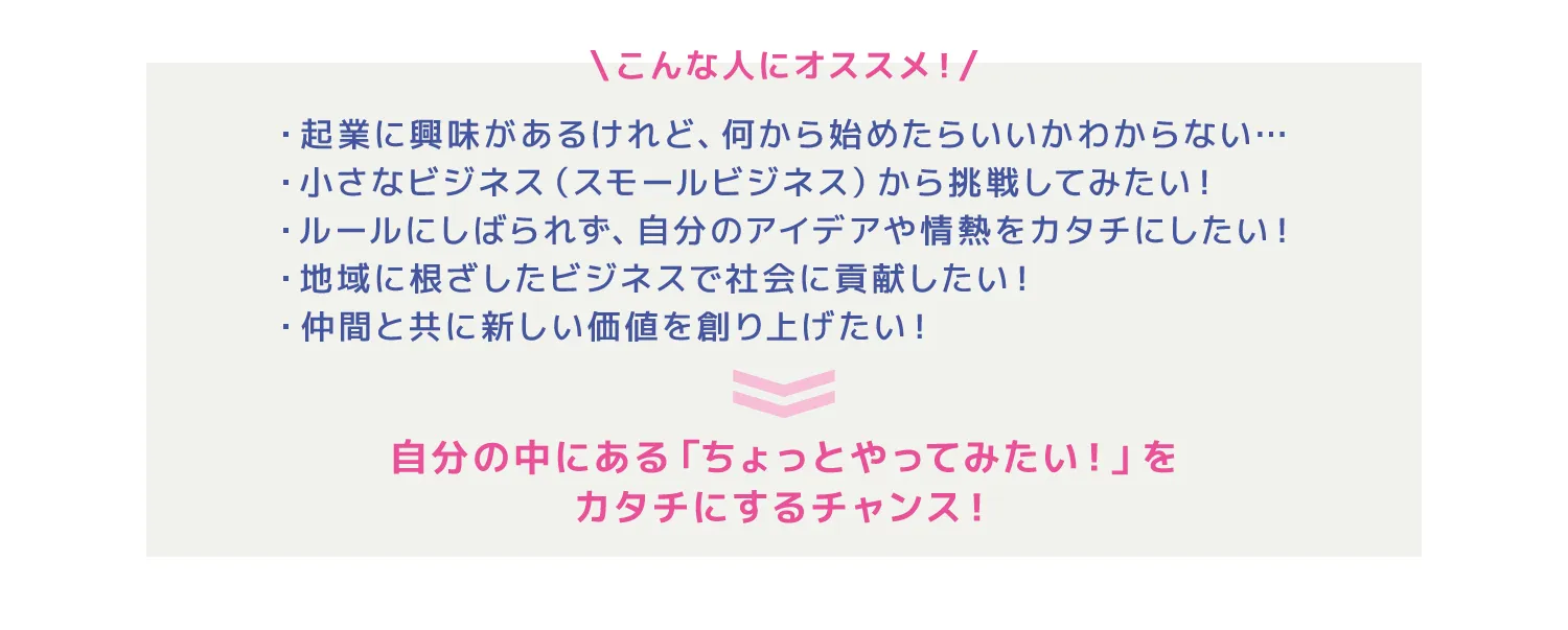 \こんな人にオススメ！/・起業に興味があるけれど、何から始めたらいいかわからない…・小さなビジネス（スモールビジネス）から挑戦してみたい！・ルールにしばられず、自分のアイデアや情熱をカタチにしたい！・地域に根ざしたビジネスで社会に貢献したい！・仲間と共に新しい価値を創り上げたい！
