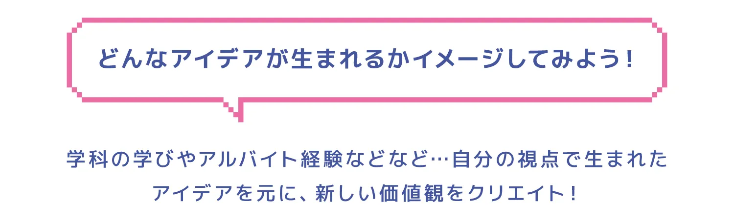 どんなアイデアが生まれるかイメージしてみよう！学科の学びやアルバイト経験などなど…自分の視点で生まれたアイデアを元に、新しい価値観をクリエイト！