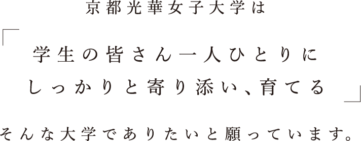 京都光華女子大学は学生の皆さん一人ひとりにしっかりと寄り添い、育てるそんな大学でありたいと願っています。