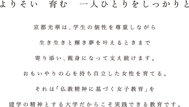 よりそい育む一人ひとりをしっかりと 京都光華は、学生の個性を尊重しながら生き生きと輝き夢を叶えるときまで寄り添い、親身になって支え続けます。おもいやりの心を持ち自立した女性を育てる。それは「仏教精神に基づく女子教育」を建学の精神とする大学だからこそ実践できる教育です。