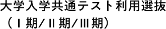 大学入学共通テスト利用選抜 (I期/II期/III期)
