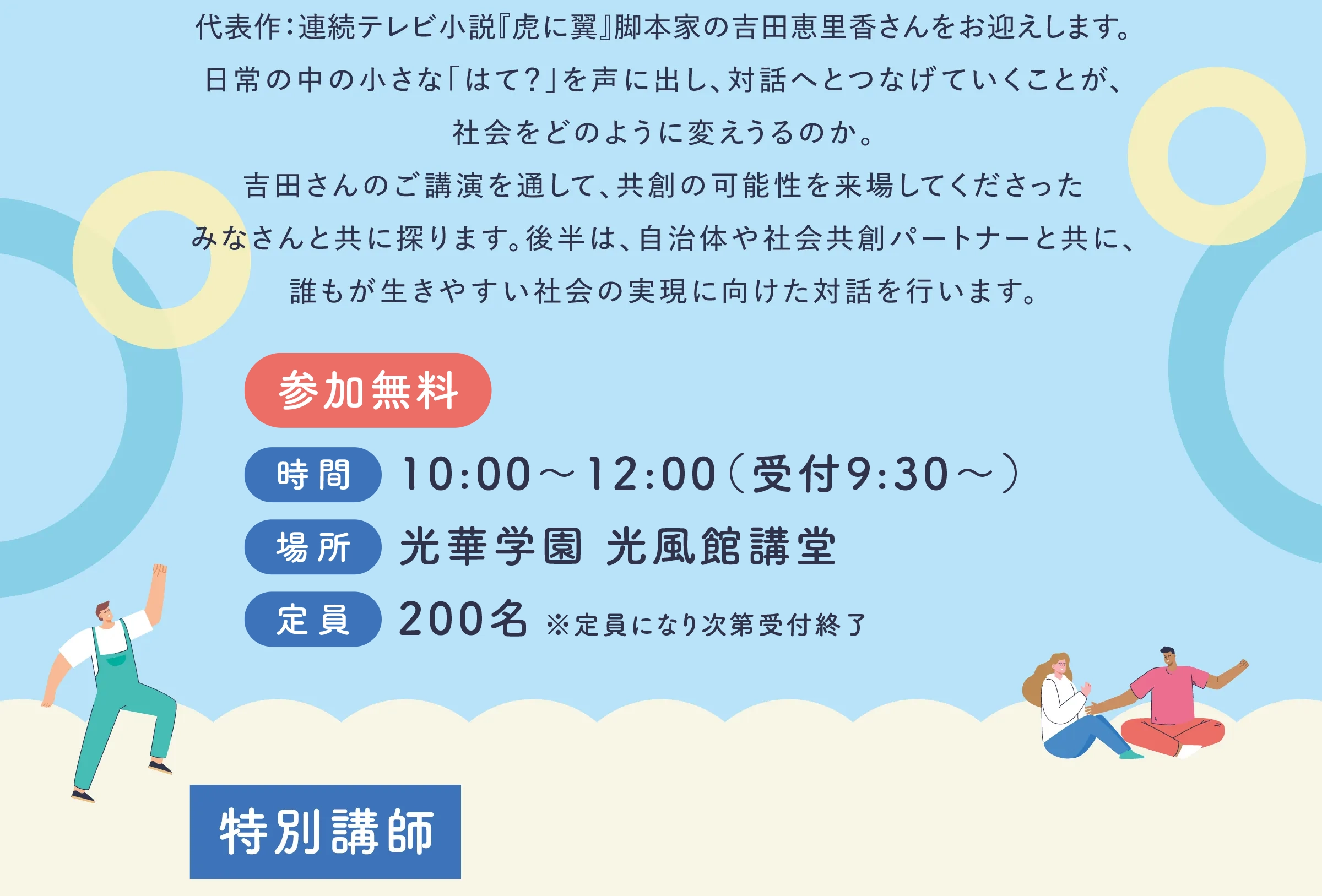 2026年4月の社会学部 社会共創学科開設を記念し、代表作：連続テレビ小説『虎に翼』脚本家の吉田恵里香さんをお迎えします。日常の中の小さな「はて？」を声に出し、対話へとつなげていくことが、社会をどのように変えうるのか。吉田さんのご講演を通して、共創の可能性を来場してくださった
みなさんと共に探ります。後半は、自治体や社会共創パートナーと共に、誰もが生きやすい社会の実現に向けた対話を行います。
