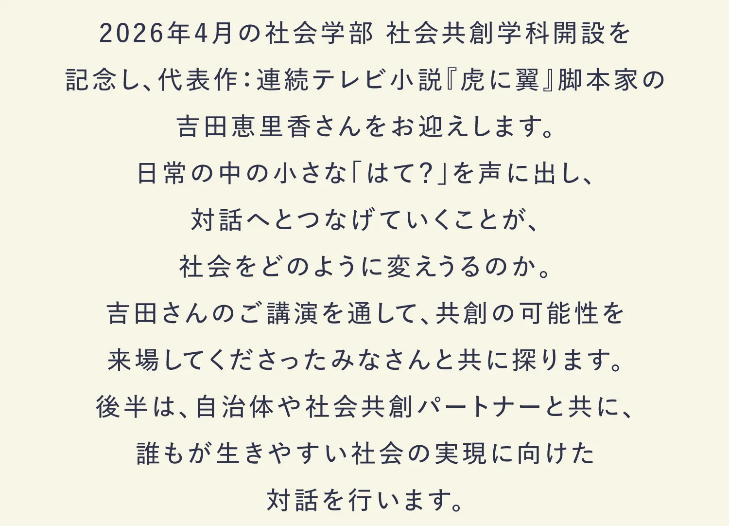 2026年4月の社会学部 社会共創学科開設を記念し、代表作：連続テレビ小説『虎に翼』脚本家の吉田恵里香さんをお迎えします。日常の中の小さな「はて？」を声に出し、対話へとつなげていくことが、社会をどのように変えうるのか。吉田さんのご講演を通して、共創の可能性を来場してくださった
みなさんと共に探ります。後半は、自治体や社会共創パートナーと共に、誰もが生きやすい社会の実現に向けた対話を行います。
